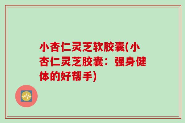 小杏仁灵芝软胶囊(小杏仁灵芝胶囊：强身健体的好帮手)