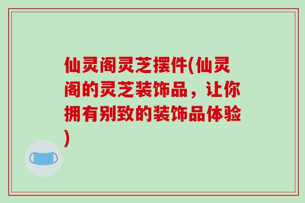 仙灵阁灵芝摆件(仙灵阁的灵芝装饰品，让你拥有别致的装饰品体验)