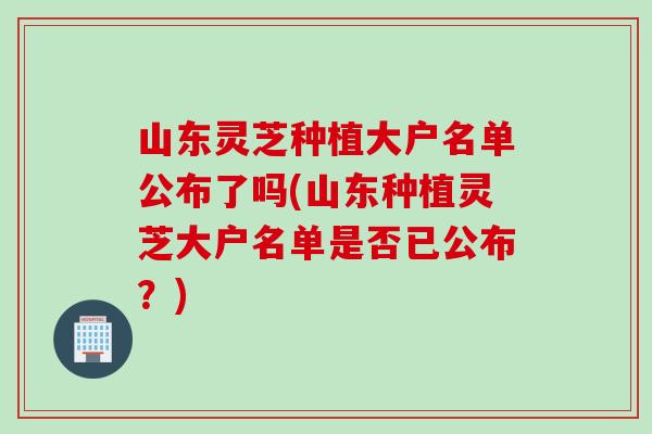 山东灵芝种植大户名单公布了吗(山东种植灵芝大户名单是否已公布？)