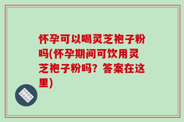 怀孕可以喝灵芝袍子粉吗(怀孕期间可饮用灵芝袍子粉吗？答案在这里)