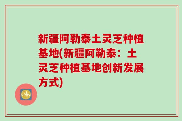 新疆阿勒泰土灵芝种植基地(新疆阿勒泰：土灵芝种植基地创新发展方式)