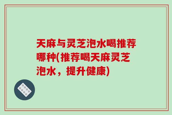 天麻与灵芝泡水喝推荐哪种(推荐喝天麻灵芝泡水，提升健康)
