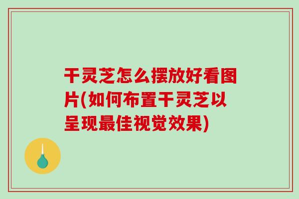 干灵芝怎么摆放好看图片(如何布置干灵芝以呈现最佳视觉效果)