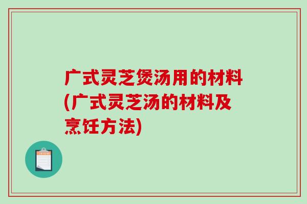广式灵芝煲汤用的材料(广式灵芝汤的材料及烹饪方法)