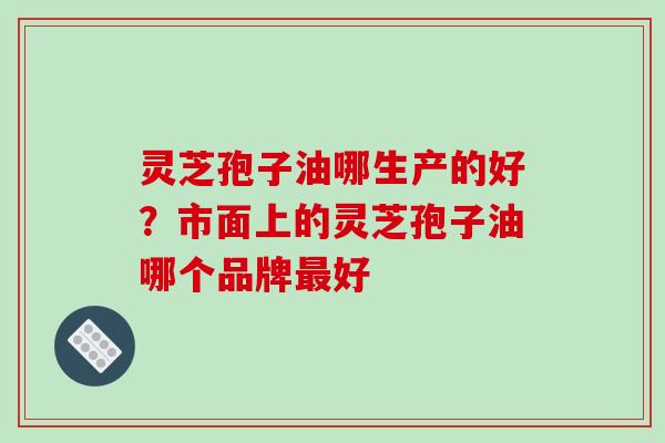 灵芝孢子油哪生产的好？市面上的灵芝孢子油哪个品牌最好