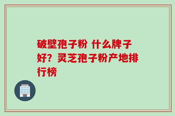 破壁孢子粉 什么牌子好？灵芝孢子粉产地排行榜
