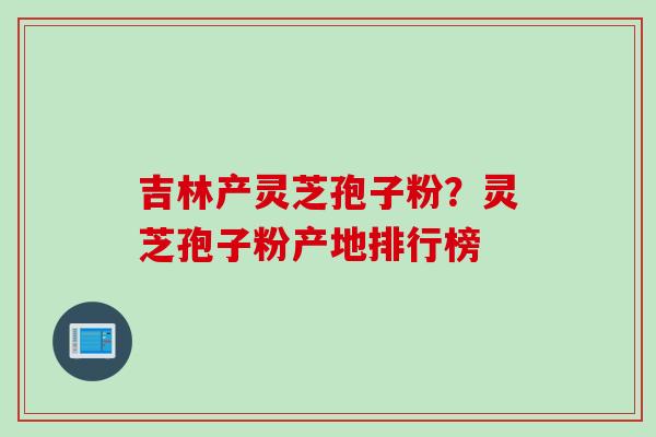 吉林产灵芝孢子粉？灵芝孢子粉产地排行榜