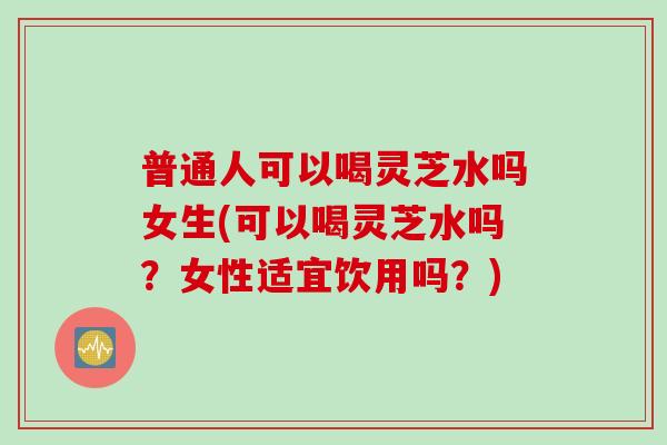 普通人可以喝灵芝水吗女生(可以喝灵芝水吗？女性适宜饮用吗？)