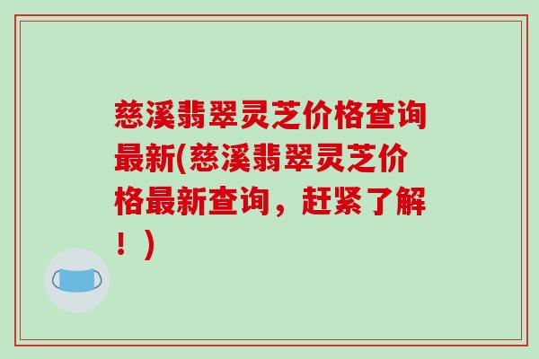 慈溪翡翠灵芝价格查询最新(慈溪翡翠灵芝价格最新查询，赶紧了解！)