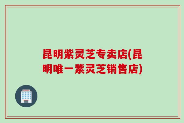 昆明紫灵芝专卖店(昆明唯一紫灵芝销售店)