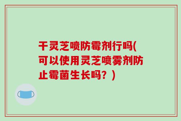 干灵芝喷防霉剂行吗(可以使用灵芝喷雾剂防止霉菌生长吗？)