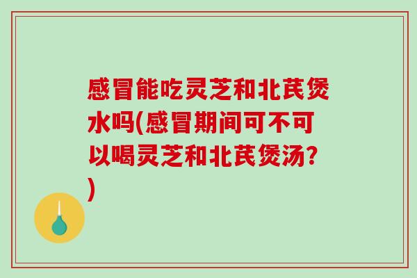 感冒能吃灵芝和北芪煲水吗(感冒期间可不可以喝灵芝和北芪煲汤？)