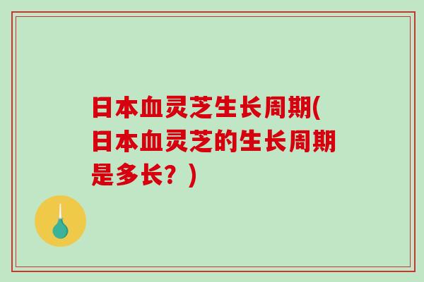 日本血灵芝生长周期(日本血灵芝的生长周期是多长？)