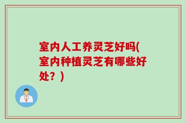 室内人工养灵芝好吗(室内种植灵芝有哪些好处？)