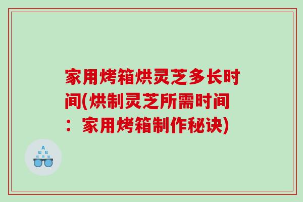 家用烤箱烘灵芝多长时间(烘制灵芝所需时间：家用烤箱制作秘诀)