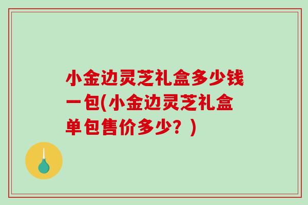 小金边灵芝礼盒多少钱一包(小金边灵芝礼盒单包售价多少？)
