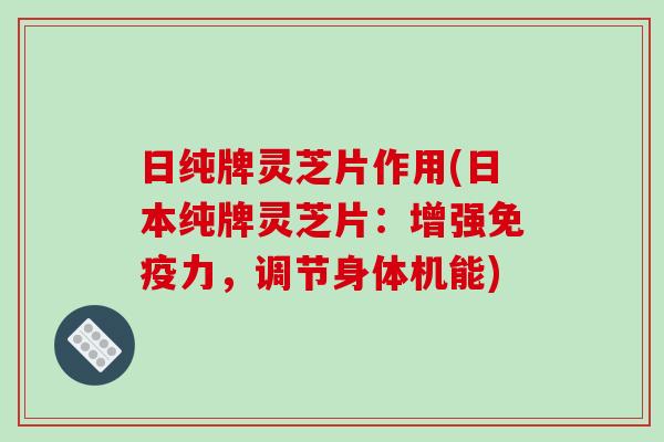 日纯牌灵芝片作用(日本纯牌灵芝片：增强免疫力，调节身体机能)