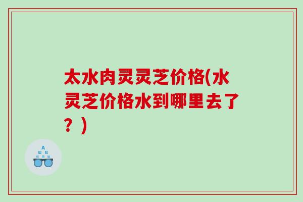 太水肉灵灵芝价格(水灵芝价格水到哪里去了？)