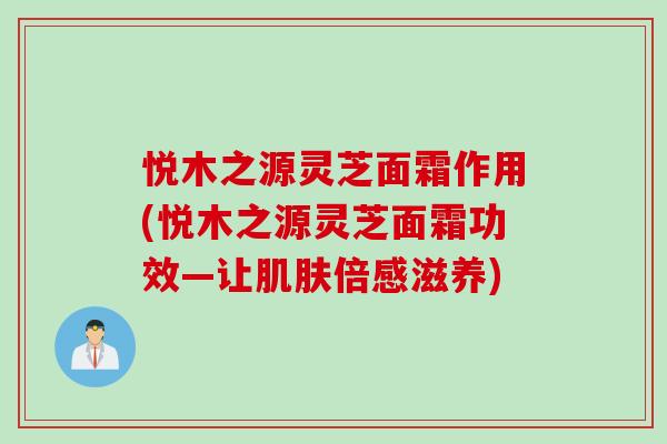 悦木之源灵芝面霜作用(悦木之源灵芝面霜功效—让肌肤倍感滋养)
