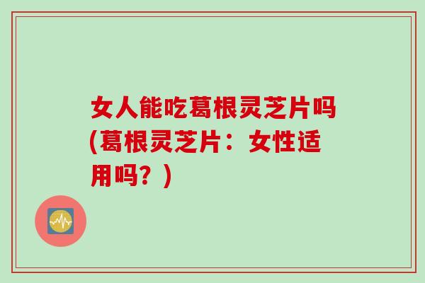 女人能吃葛根灵芝片吗(葛根灵芝片：女性适用吗？)