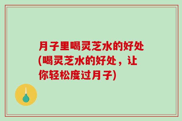 月子里喝灵芝水的好处(喝灵芝水的好处，让你轻松度过月子)