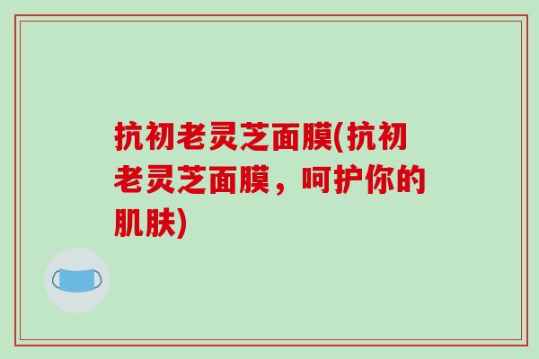 抗初老灵芝面膜(抗初老灵芝面膜，呵护你的肌肤)