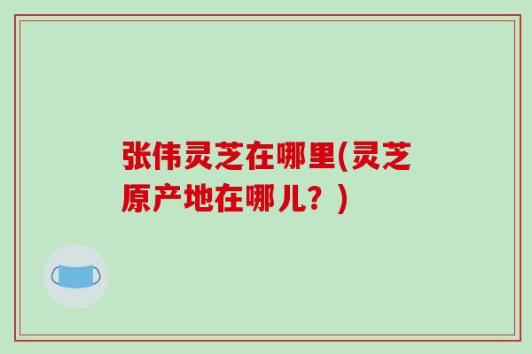张伟灵芝在哪里(灵芝原产地在哪儿？)