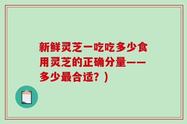 新鲜灵芝一吃吃多少食用灵芝的正确分量——多少最合适？)