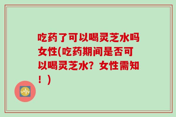 吃药了可以喝灵芝水吗女性(吃药期间是否可以喝灵芝水？女性需知！)
