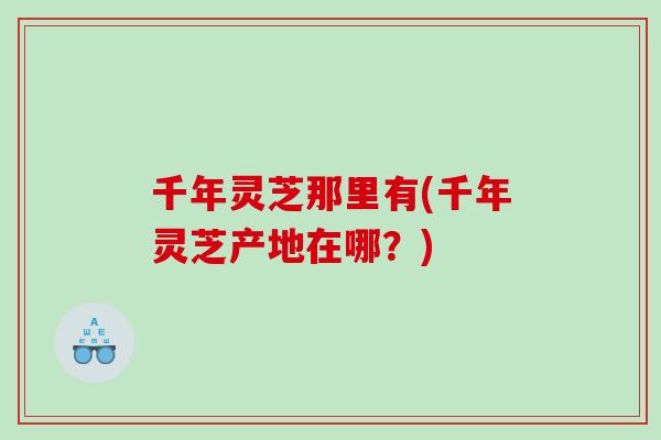 千年灵芝那里有(千年灵芝产地在哪？)