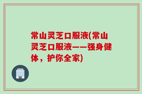 常山灵芝口服液(常山灵芝口服液——强身健体，护你全家)