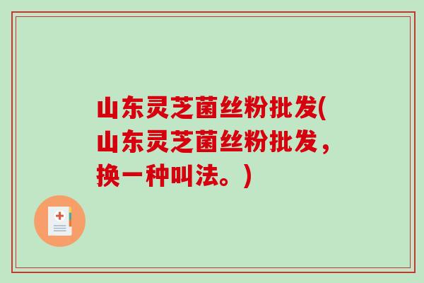 山东灵芝菌丝粉批发(山东灵芝菌丝粉批发，换一种叫法。)