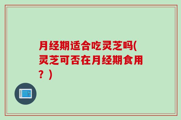 月经期适合吃灵芝吗(灵芝可否在月经期食用？)