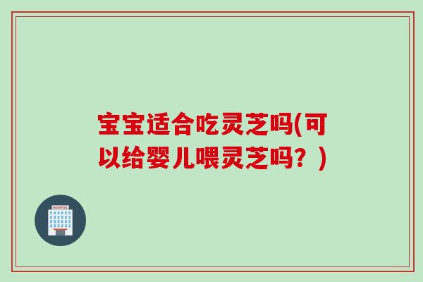 宝宝适合吃灵芝吗(可以给婴儿喂灵芝吗？)