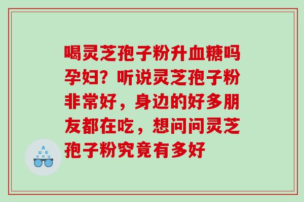 喝灵芝孢子粉升血糖吗孕妇？听说灵芝孢子粉非常好，身边的好多朋友都在吃，想问问灵芝孢子粉究竟有多好