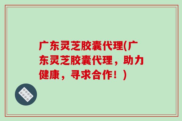 广东灵芝胶囊代理(广东灵芝胶囊代理，助力健康，寻求合作！)