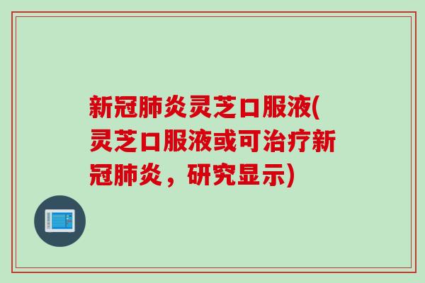 新冠肺炎灵芝口服液(灵芝口服液或可治疗新冠肺炎，研究显示)