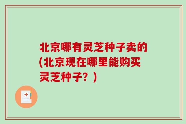 北京哪有灵芝种子卖的(北京现在哪里能购买灵芝种子？)