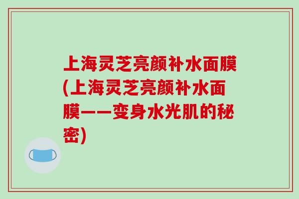 上海灵芝亮颜补水面膜(上海灵芝亮颜补水面膜——变身水光肌的秘密)