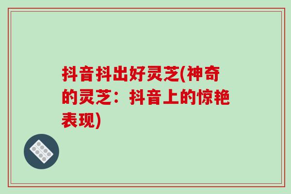抖音抖出好灵芝(神奇的灵芝：抖音上的惊艳表现)