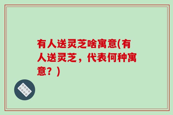 有人送灵芝啥寓意(有人送灵芝，代表何种寓意？)