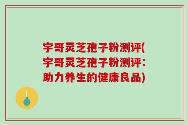 宇哥灵芝孢子粉测评(宇哥灵芝孢子粉测评：助力养生的健康良品)