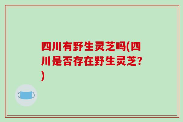 四川有野生灵芝吗(四川是否存在野生灵芝？)
