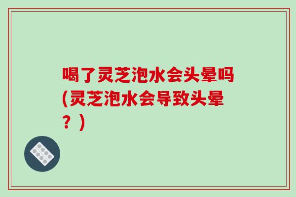 喝了灵芝泡水会头晕吗(灵芝泡水会导致头晕？)