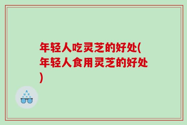 年轻人吃灵芝的好处(年轻人食用灵芝的好处)