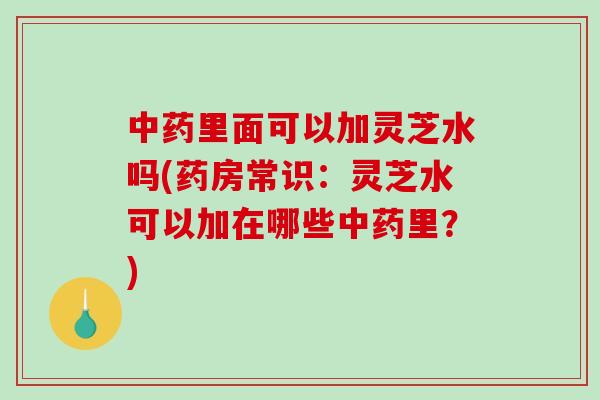 中药里面可以加灵芝水吗(药房常识：灵芝水可以加在哪些中药里？)