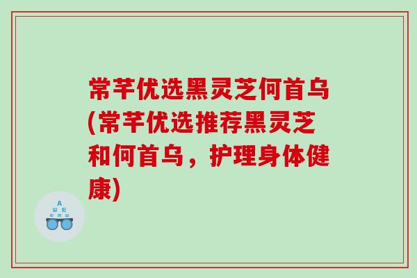 常芊优选黑灵芝何首乌(常芊优选推荐黑灵芝和何首乌，护理身体健康)