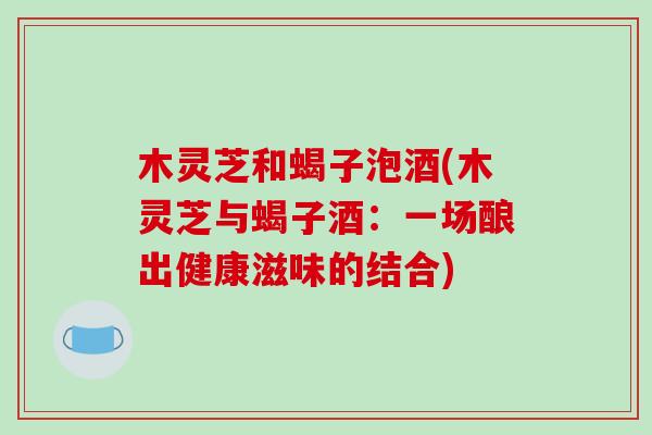 木灵芝和蝎子泡酒(木灵芝与蝎子酒：一场酿出健康滋味的结合)