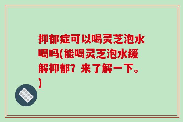 抑郁症可以喝灵芝泡水喝吗(能喝灵芝泡水缓解抑郁？来了解一下。)