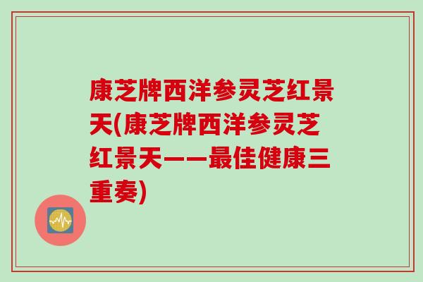 康芝牌西洋参灵芝红景天(康芝牌西洋参灵芝红景天——最佳健康三重奏)